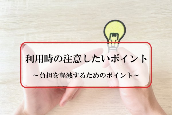 利用時の注意したいポイント。負担を軽減するためのポイント